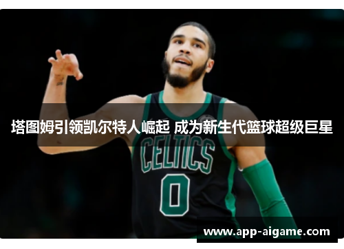 塔图姆引领凯尔特人崛起 成为新生代篮球超级巨星