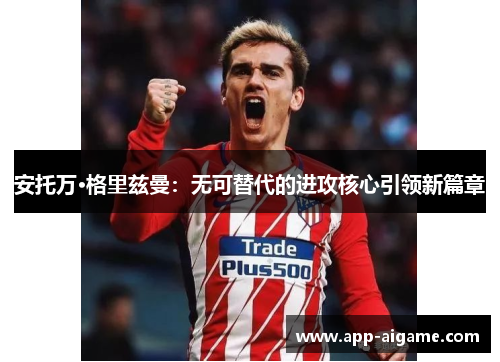 安托万·格里兹曼：无可替代的进攻核心引领新篇章