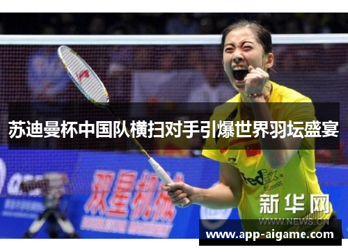 苏迪曼杯中国队横扫对手引爆世界羽坛盛宴