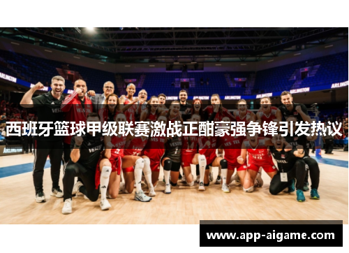 西班牙篮球甲级联赛激战正酣豪强争锋引发热议