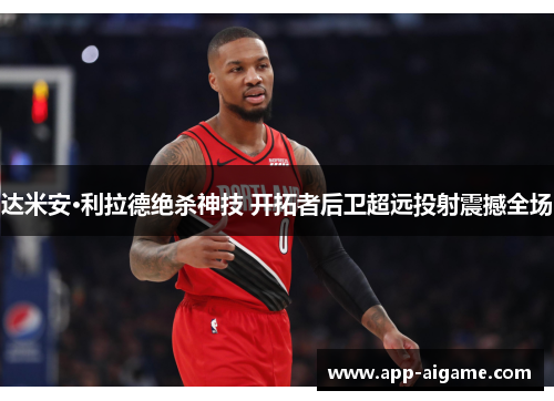 达米安·利拉德绝杀神技 开拓者后卫超远投射震撼全场