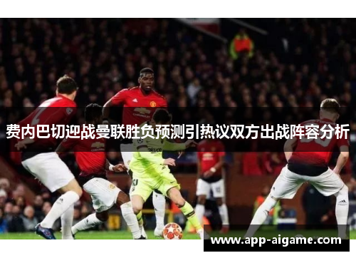费内巴切迎战曼联胜负预测引热议双方出战阵容分析