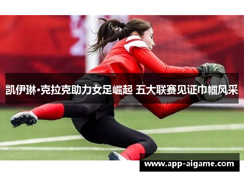 凯伊琳·克拉克助力女足崛起 五大联赛见证巾帼风采